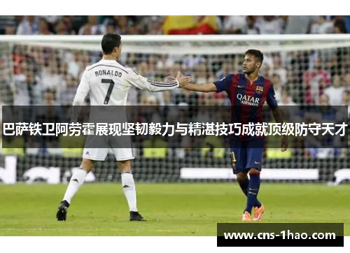 巴萨铁卫阿劳霍展现坚韧毅力与精湛技巧成就顶级防守天才