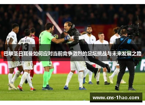 巴黎圣日耳曼如何应对当前竞争激烈的足坛挑战与未来发展之路