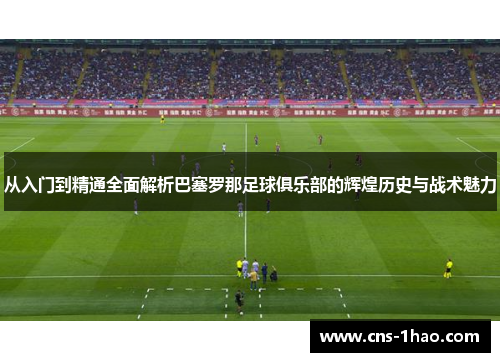 从入门到精通全面解析巴塞罗那足球俱乐部的辉煌历史与战术魅力