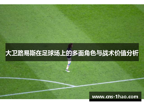 大卫路易斯在足球场上的多面角色与战术价值分析