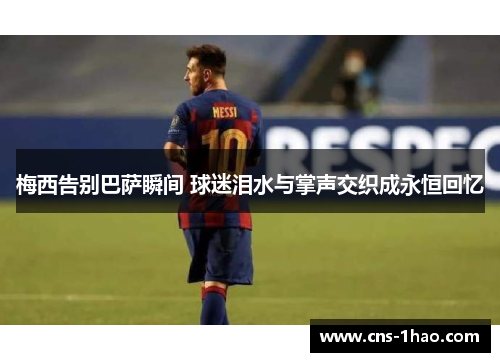 梅西告别巴萨瞬间 球迷泪水与掌声交织成永恒回忆 梅西告别巴萨瞬间 球迷泪水与掌声交织成永恒回忆