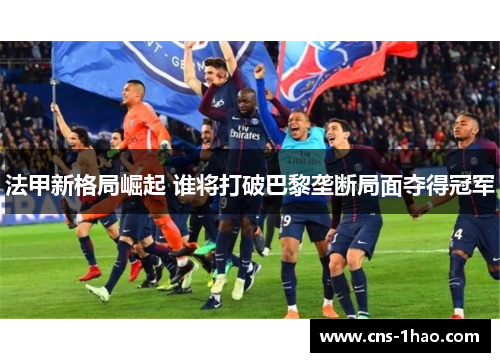 法甲新格局崛起 谁将打破巴黎垄断局面夺得冠军 法甲新格局崛起 谁将打破巴黎垄断局面夺得冠军