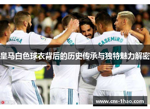 皇马白色球衣背后的历史传承与独特魅力解密 皇马白色球衣背后的历史传承与独特魅力解密