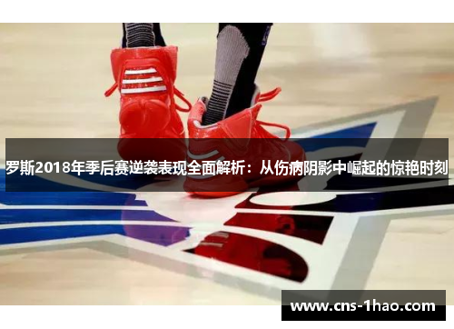 罗斯2018年季后赛逆袭表现全面解析：从伤病阴影中崛起的惊艳时刻
