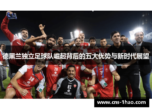 德黑兰独立足球队崛起背后的五大优势与新时代展望 德黑兰独立足球队崛起背后的五大优势与新时代展望