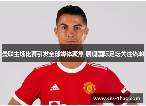 曼联主场比赛引发全球媒体聚焦 展现国际足坛关注热潮 曼联主场比赛引发全球媒体聚焦 展现国际足坛关注热潮