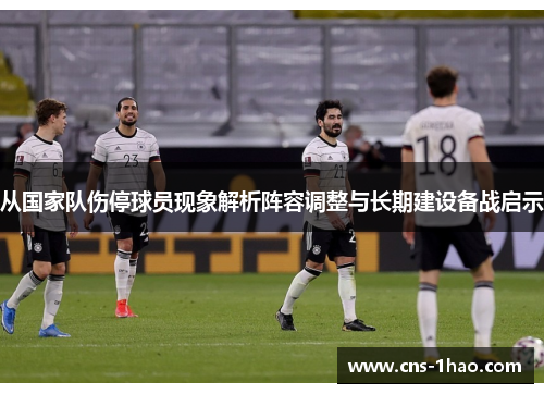 从国家队伤停球员现象解析阵容调整与长期建设备战启示 从国家队伤停球员现象解析阵容调整与长期建设备战启示