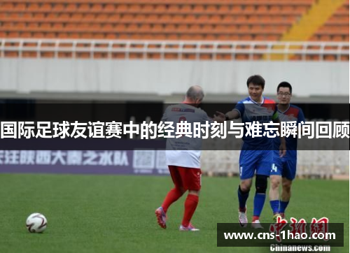 国际足球友谊赛中的经典时刻与难忘瞬间回顾
