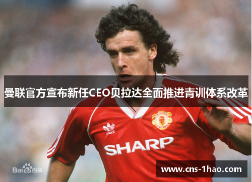 曼联官方宣布新任CEO贝拉达全面推进青训体系改革 曼联官方宣布新任CEO贝拉达全面推进青训体系改革