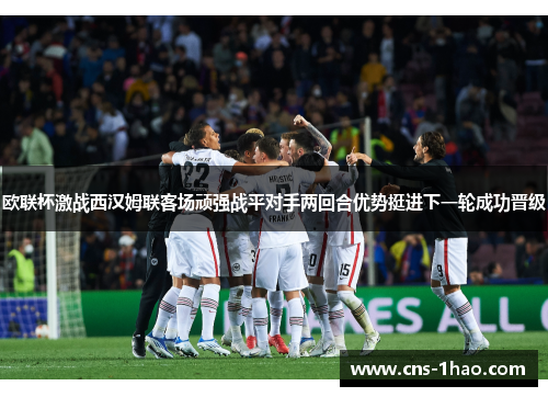 欧联杯激战西汉姆联客场顽强战平对手两回合优势挺进下一轮成功晋级