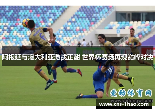 阿根廷与澳大利亚激战正酣 世界杯赛场再现巅峰对决 阿根廷与澳大利亚激战正酣 世界杯赛场再现巅峰对决